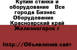 Купим станки и оборудование - Все города Бизнес » Оборудование   . Красноярский край,Железногорск г.